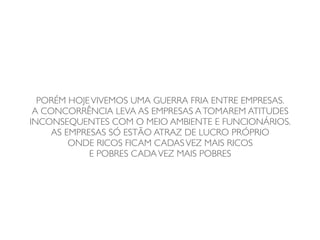 PORÉM HOJE VIVEMOS UMA GUERRA FRIA ENTRE EMPRESAS.
 A CONCORRÊNCIA LEVA AS EMPRESAS A TOMAREM ATITUDES
INCONSEQUENTES COM O MEIO AMBIENTE E FUNCIONÁRIOS.
     AS EMPRESAS SÓ ESTÃO ATRAZ DE LUCRO PRÓPRIO
         ONDE RICOS FICAM CADAS VEZ MAIS RICOS
             E POBRES CADA VEZ MAIS POBRES
 