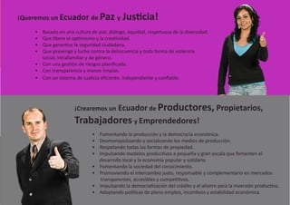 ¡Queremos un Ecuador de Paz y              Justicia!
    • Basado en una cultura de paz, diálogo, equidad, respetuosa de la diversidad.
    • Que libere el optimismo y la creatividad.
    • Que garantice la seguridad ciudadana.
    • Que prevenga y luche contra la delincuencia y toda forma de violencia
      social, intrafamiliar y de género.
    • Con una gestión de riesgos planificada.
    • Con transparencia y manos limpias.
    • Con un sistema de Justicia eficiente, independiente y confiable.




                     ¡Crearemos un Ecuador de Productores, Propietarios,
                     Trabajadores y Emprendedores!
                             •   Fomentando la producción y la democracia económica.
                             •   Desmonopolizando y socializando los medios de producción.
                             •   Respetando todas las formas de propiedad.
                             •   Impulsando modelos productivos a pequeña y gran escala que fomenten el
                                 desarrollo local y la economía popular y solidaria.
                             •   Fomentando la sociedad del conocimiento.
                             •   Promoviendo el intercambio justo, responsable y complementario en mercados
                                  transparentes, accesibles y competitivos.
                             •   Impulsando la democratización del crédito y el ahorro para la inversión productiva.
                             •   Adoptando políticas de pleno empleo, incentivos y estabilidad económica.
 