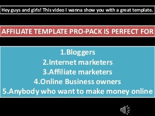 Hey guys and girls! This video I wanna show you with a great template. 
AFFILIATE TEMPLATE PRO-PACK IS PERFECT FOR 
1.Bloggers 
2.Internet marketers 
3.Affiliate marketers 
4.Online Business owners 
5.Anybody who want to make money online 
 