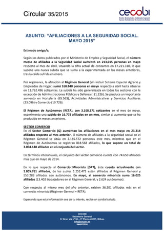 Circular 35/2015
CECOBI
Secretaría General
C/ Gran Vía nº 50 – 5ª Planta 48011, Bilbao
info@cecobi.es
944002800
ASUNTO: “AFILIACIONES A LA SEGURIDAD SOCIAL.
MAYO 2015”
Estimado amigo/a,
Según los datos publicados por el Ministerio de Empleo y Seguridad Social, el número
medio de afiliados a la Seguridad Social aumentó en 213.015 personas en mayo
respecto al mes de abril, situando la cifra actual de cotizantes en 17.221.310, lo que
supone una nueva subida que se suma a la experimentada en los meses anteriores,
tras la caída sufrida en enero.
Por regímenes, la afiliación al Régimen General (sin incluir Sistema Especial Agrario y
Empleados de Hogar) sumó 168.840 personas en mayo respecto a abril hasta situarse
en 12.762.496 cotizantes. La subida ha sido generalizada en todos los sectores con la
excepción de Administraciones Públicas y Defensa (-11.226). Se produce un importante
aumento en Hostelería (65.563), Actividades Administrativas y Servicios Auxiliares
(23.096) y Comercio (19.726).
El Régimen de Autónomos (RETA), con 3.168.371 cotizantes en el mes de mayo,
experimenta una subida de 16.778 afiliados en un mes, similar al aumento que se ha
producido en meses anteriores.
SECTOR COMERCIO
En el Sector Comercio (G) aumentan las afiliaciones en el mes mayo en 23.214
afiliados respecto al mes anterior. El número de afiliados a la seguridad social en el
Régimen General se sitúa en 2.185.572 personas este mes, mientras que en el
Régimen de Autónomos se registran 818.568 afiliados, lo que supone un total de
3.004.140 afiliados en el conjunto del sector.
En términos interanuales, el conjunto del sector comercio cuenta con 74.650 afiliados
más que en mayo de 2014.
En lo que respecta al Comercio Minorista (G47), éste cuenta actualmente con
1.805.761 afiliados, de los cuáles 1.252.472 están afiliados al Régimen General y
553.289 afiliados son autónomos. En mayo, el comercio minorista suma 16.025
afiliados (13.402 trabajadores en el Régimen General, y 2.624 autónomos).
Con respecto al mismo mes del año anterior, existen 36.301 afiliados más en el
comercio minorista (Régimen General + RETA).
Esperando que esta información sea de tu interés, recibe un cordial saludo.
 