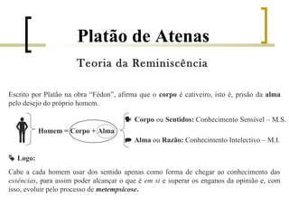Platão de Atenas 
Teoria da Reminiscência 
Escrito por Platão na obra “Fédon”, afirma que o corpo é cativeiro, isto é, prisão da alma 
pelo desejo do próprio homem. 
  Corpo ou Sentidos: Conhecimento Sensível – M.S. 
Homem = Corpo + Alma 
 Alma ou Razão: Conhecimento Intelectivo – M.I. 
 Logo: 
Cabe a cada homem usar dos sentido apenas como forma de chegar ao conhecimento das 
essências, para assim poder alcançar o que é em si e superar os enganos da opinião e, com 
isso, evoluir pelo processo de metempsicose. 
 