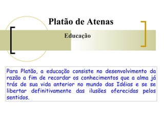 Platão de Atenas 
Educação 
Para Platão, a educação consiste no desenvolvimento da 
razão a fim de recordar os conhecimentos que a alma já 
trás de sua vida anterior no mundo das Idéias e se se 
libertar definitivamente das ilusões oferecidas pelos 
sentidos. 
 