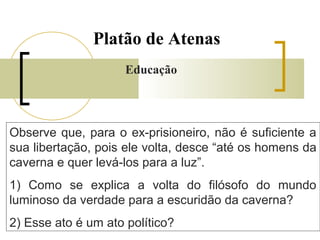 Platão de Atenas 
Educação 
Observe que, para o ex-prisioneiro, não é suficiente a 
sua libertação, pois ele volta, desce “até os homens da 
caverna e quer levá-los para a luz”. 
1) Como se explica a volta do filósofo do mundo 
luminoso da verdade para a escuridão da caverna? 
2) Esse ato é um ato político? 
 