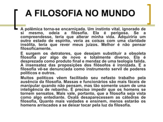 A FILOSOFIA NO MUNDO 
A polêmica torna-se encarniçada. Um instinto vital, ignorado de 
si mesmo, odeia a filosofia. Ela é perigosa. Se a 
compreendesse, teria que alterar minha vida. Adquiriria um 
outro estado de espírito, veria as coisas com uma claridade 
insólita, teria que rever meus juízos. Melhor é não pensar 
filosoficamente. 
E surgem os detratores, que desejam substituir a obsoleta 
filosofia por algo de novo e totalmente diverso. Ela é 
desprezada como produto final e mendaz de uma teologia falida. 
A insensatez das proposições dos filósofos é ironizada. E a 
filosofia vê-se denunciada como instrumento servil de poderes 
políticos e outros. 
Muitos políticos vêem facilitado seu nefasto trabalho pela 
ausência da filosofia. Massas e funcionários são mais fáceis de 
manipular quando não pensam, mas tão somente usam de uma 
inteligência de rebanho. É preciso impedir que os homens se 
tornem sensatos. Mais vale, portanto, que a filosofia seja vista 
como algo entediante. Oxalá desaparecessem as cátedras de 
filosofia, Quanto mais vaidades e ensinem, menos estarão os 
homens arriscados a se deixar tocar pela luz da filosofia. 
 