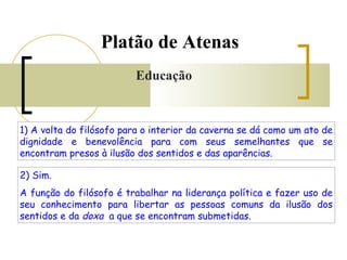 Platão de Atenas 
Educação 
1) A volta do filósofo para o interior da caverna se dá como um ato de 
dignidade e benevolência para com seus semelhantes que se 
encontram presos à ilusão dos sentidos e das aparências. 
2) Sim. 
A função do filósofo é trabalhar na liderança política e fazer uso de 
seu conhecimento para libertar as pessoas comuns da ilusão dos 
sentidos e da doxa a que se encontram submetidas. 
 