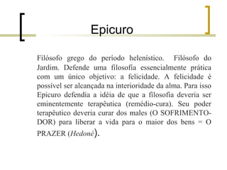 Epicuro 
Filósofo grego do período helenístico. Filósofo do 
Jardim. Defende uma filosofia essencialmente prática 
com um único objetivo: a felicidade. A felicidade é 
possível ser alcançada na interioridade da alma. Para isso 
Epicuro defendia a idéia de que a filosofia deveria ser 
eminentemente terapêutica (remédio-cura). Seu poder 
terapêutico deveria curar dos males (O SOFRIMENTO-DOR) 
para liberar a vida para o maior dos bens = O 
PRAZER (Hedoné). 
 