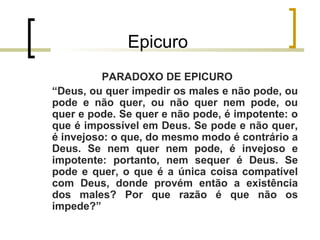Epicuro 
PARADOXO DE EPICURO 
“Deus, ou quer impedir os males e não pode, ou 
pode e não quer, ou não quer nem pode, ou 
quer e pode. Se quer e não pode, é impotente: o 
que é impossível em Deus. Se pode e não quer, 
é invejoso: o que, do mesmo modo é contrário a 
Deus. Se nem quer nem pode, é invejoso e 
impotente: portanto, nem sequer é Deus. Se 
pode e quer, o que é a única coisa compatível 
com Deus, donde provém então a existência 
dos males? Por que razão é que não os 
impede?” 
 