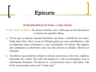 Epicuro 
TETRAPHARMACON PARA A VIDA FELIZ: 
1- Não temer os deuses. Os deuses existem, mas a idéia que se tem dos deuses 
se baseia em opiniões falsas. 
a) Crê-se que os deuses causam benefícios aos bons e malefícios aos maus. 
Nada mais falso. Eles vivem no Olimpo junto aos seus semelhantes e não 
se importam com os humanos e suas vicissitudes. Os deuses não julgam, 
não condenam ou absolvem e por isso não devem se temidos. Devem ser 
imitados. 
b) Acredita-se que podemos atingir os deuses com preces, louvores, súplicas, 
oferendas etc...Inútil. Eles não são atingíveis e não se preocupam com os 
sofrimentos humanos. Os deuses só se interessam com a vida deles. Não 
há de se preocupar com os de “outra raça”. 
 