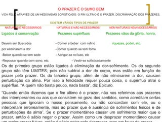 O PRAZER É O SUMO BEM 
VIDA FELIZ ATRAVÉS DE UM HEDONISMO SOFISTICADO. O FIM ÚLTIMO É O PRAZER. DISCRIMINAÇÃO DOS PRAZERES. 
EXISTEM VÁRIOS TIPOS DE PRAZER 
NATURAIS E NECESSÁRIOS NATURAIS E NÃO NECESSÁRIOS NEM NATURAIS NEM NECESSÁRIOS 
Ligados à conservação Prazeres supérfluos Prazeres vãos da glória, honra, 
Devem ser Buscados - Comer e beber com refino riquezes, poder, etc. 
por eliminarem a dor -Comer quando se tem fome 
-Beber quando se tem sede - Abrigar-se no luxo, etc 
-Repousar quando com sono, etc. - Vestir-se sofisticadamente 
Os do primeiro grupo estão ligados à eliminação da dor-sofrimento. Os do segundo 
grupo não têm LIMITES, pois não subtrai a dor do corpo, mas estão em função do 
prazer pelo prazer. Os do terceiro grupo, além de não eliminarem a dor, causam 
perturbação da alma. Por isso a felicidade requer pouca coisa, o supérfluo atrai o 
supérfluo. “A quem não basta pouco, nada basta”, diz Epicuro. 
“Quando então dizemos que o fim último é o prazer, não nos referimos aos prazeres 
dos intemperantes ou aos que consistem no gozo dos sentidos, como acreditam certas 
pessoas que ignoram o nosso pensamento, ou não concordam com ele, ou o 
interpretam erroneamente, mas ao prazer que é ausência de sofrimentos físicos e de 
perturbações da alma”. Se o prazer momentâneo causar um sofrimento maior que o 
prazer, então é sábio negar o prazer. Assim como um desprazer momentâneo causar 
um maior prazer futuro, então é sábio optar pelo desprazer, mas em favor do prazer... 
 
