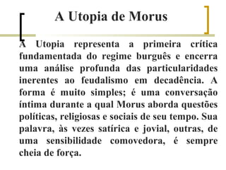 A Utopia de Morus 
A Utopia representa a primeira crítica 
fundamentada do regime burguês e encerra 
uma análise profunda das particularidades 
inerentes ao feudalismo em decadência. A 
forma é muito simples; é uma conversação 
íntima durante a qual Morus aborda questões 
políticas, religiosas e sociais de seu tempo. Sua 
palavra, às vezes satírica e jovial, outras, de 
uma sensibilidade comovedora, é sempre 
cheia de força. 
 