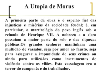 A Utopia de Morus 
A primeira parte da obra é o espelho fiel das 
injustiças e misérias da sociedade feudal; é, em 
particular, o martirológio do povo inglês sob o 
reinado de Henrique VII. A nobreza e o clero 
possuíam a maior parte do solo e das riquezas 
públicas.Os grandes senhores mantinham uma 
multidão de vassalos, seja por amor ao fausto, seja 
para assegurar a impunidade de seus crimes ou 
ainda para utilizá-los como instrumentos de 
violência contra os vilões. Esta vassalagem era o 
terror do camponês e do trabalhador. 
 