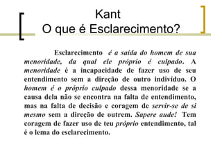 Kant 
O que é Esclarecimento? 
Esclarecimento é a saída do homem de sua 
menoridade, da qual ele próprio é culpado. A 
menoridade é a incapacidade de fazer uso de seu 
entendimento sem a direção de outro indivíduo. O 
homem é o próprio culpado dessa menoridade se a 
causa dela não se encontra na falta de entendimento, 
mas na falta de decisão e coragem de servir-se de si 
mesmo sem a direção de outrem. Sapere aude! Tem 
coragem de fazer uso de teu próprio entendimento, tal 
é o lema do esclarecimento. 
 