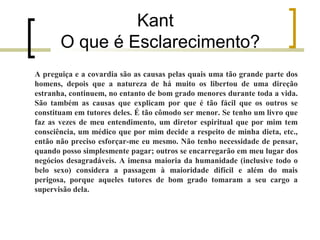 Kant 
O que é Esclarecimento? 
A preguiça e a covardia são as causas pelas quais uma tão grande parte dos 
homens, depois que a natureza de há muito os libertou de uma direção 
estranha, continuem, no entanto de bom grado menores durante toda a vida. 
São também as causas que explicam por que é tão fácil que os outros se 
constituam em tutores deles. É tão cômodo ser menor. Se tenho um livro que 
faz as vezes de meu entendimento, um diretor espiritual que por mim tem 
consciência, um médico que por mim decide a respeito de minha dieta, etc., 
então não preciso esforçar-me eu mesmo. Não tenho necessidade de pensar, 
quando posso simplesmente pagar; outros se encarregarão em meu lugar dos 
negócios desagradáveis. A imensa maioria da humanidade (inclusive todo o 
belo sexo) considera a passagem à maioridade difícil e além do mais 
perigosa, porque aqueles tutores de bom grado tomaram a seu cargo a 
supervisão dela. 
 