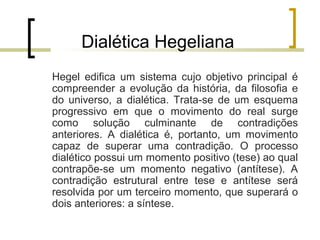 Dialética Hegeliana 
Hegel edifica um sistema cujo objetivo principal é 
compreender a evolução da história, da filosofia e 
do universo, a dialética. Trata-se de um esquema 
progressivo em que o movimento do real surge 
como solução culminante de contradições 
anteriores. A dialética é, portanto, um movimento 
capaz de superar uma contradição. O processo 
dialético possui um momento positivo (tese) ao qual 
contrapõe-se um momento negativo (antítese). A 
contradição estrutural entre tese e antítese será 
resolvida por um terceiro momento, que superará o 
dois anteriores: a síntese. 
 