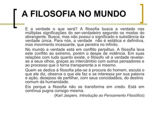 A FILOSOFIA NO MUNDO 
E a verdade o que será? A filosofia busca a verdade nas 
múltiplas significações do ser-verdadeiro segundo os modos do 
abrangente. Busca, mas não possui o significado e substância da 
verdade única. Para nós, a verdade não é estática e definitiva, 
mas movimento incessante, que penetra no infinito. 
No mundo a verdade está em conflito perpétuo. A filosofia leva 
este conflito ao extremo, porém o despe de violência. Em suas 
relações com tudo quanto existe, o filósofo vê a verdade revelar-se 
a seus olhos, graças ao intercâmbio com outros pensadores e 
ao processo que o torna transparente a si mesmo. 
Quem se dedica á filosofia põe-se à procura do homem, escuta o 
que ele diz, observa o que ele faz e se interessa por sua palavra 
e ação, desejoso de partilhar, com seus concidadãos, do destino 
comum da humanidade. 
Eis porque a filosofia não se transforma em credo. Está em 
contínua pugna consigo mesma. 
(Karl Jaspers. Introdução ao Pensamento Filosófico) 
 