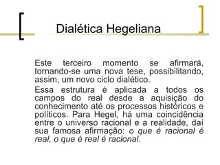 Dialética Hegeliana 
Este terceiro momento se afirmará, 
tornando-se uma nova tese, possibilitando, 
assim, um novo ciclo dialético. 
Essa estrutura é aplicada a todos os 
campos do real desde a aquisição do 
conhecimento até os processos históricos e 
políticos. Para Hegel, há uma coincidência 
entre o universo racional e a realidade, daí 
sua famosa afirmação: o que é racional é 
real, o que é real é racional. 
 