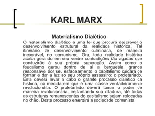 KARL MARX 
Materialismo Dialético 
O materialismo dialético é uma lei que procura descrever o 
desenvolvimento estrutural da realidade histórica. Tal 
itinerário de desenvolvimento culminaria, de maneira 
inexorável, no comunismo. Ora, toda realidade histórica 
acaba gerando em seu ventre contradições tão agudas que 
conduzirão à sua própria superação. Assim como o 
feudalismo gerou dentro de si a burguesia, grande 
responsável por seu esfacelamento, o capitalismo cuidará de 
formar e dar a luz ao seu próprio assassino: o proletariado. 
Este deverá levar a cabo o grande processo dialético da 
história, na medida em que é uma classe verdadeiramente 
revolucionária. O proletariado deverá tomar o poder de 
maneira revolucionária, implantando sua ditadura, até todas 
as estruturas remanescentes do capitalismo sejam colocadas 
no chão. Deste processo emergirá a sociedade comunista 
 