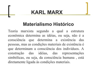 KARL MARX 
Materialismo Histórico 
Teoria marxista segundo a qual a estrutura 
econômica determina as idéias, ou seja, não é a 
consciência que determina a existência das 
pessoas, mas as condições materiais de existência é 
que determinam a consciência dos indivíduos. A 
construção das idéias, das representações 
simbólicas, ou seja, da consciência humana , está 
diretamente ligada às condições materiais. 
 