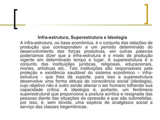 Infra-estrutura, Superestrutura e Ideologia 
A infra-estrutura, ou base econômica, é o conjunto das relações de 
produção que correspondem a um período determinado do 
desenvolvimento das forças produtivas, em outras palavras 
poderíamos dizer que a infra-estrutura é o modo de produção 
vigente em determinado tempo e lugar. A superestrutura é o 
conjunto das instituições jurídicas, religiosas, educacionais, 
morais, artísticas etc.. Tais instituições são responsáveis pela 
proteção e existência saudável do sistema econômico – infra-estrutura 
- que lhes dá suporte, para isso a superestrutura 
desenvolve uma forma obtusa de consciência social (ideologia), 
cujo objetivo não é outro senão alienar o ser humano tolhendo sua 
capacidade crítica. A ideologia é, portanto, um fenômeno 
superestrutural que proporciona a postura acrítica e resignada das 
pessoas diante das situações de opressão a que são submetidas, 
por isso, é, sem dúvida, uma espécie de analgésico social a 
serviço das classes hegemônicas. 
 