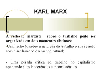 KARL MARX 
A reflexão marxista sobre o trabalho pode ser 
organizada em dois momentos distintos: 
-Uma reflexão sobre a natureza do trabalho e sua relação 
com o ser humano e o mundo natural; 
- Uma pesada crítica ao trabalho no capitalismo 
apontando suas incoerências e inconsistências. 
 