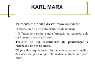 KARL MARX 
Primeiro momento da reflexão marxista: 
- O trabalho é o elemento distintivo do homem ; 
- O Trabalho permite a transformação da natureza e do 
ser humano que a transforma; 
Trata-se de um instrumento de plenificação e 
realização do ser humano. 
“O pior dos arquitetos é infinitamente superior à melhor 
das abelhas, pois o que ele realiza é trabalho” (Karl 
Marx) 
 