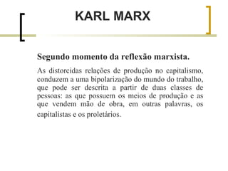 KARL MARX 
Segundo momento da reflexão marxista. 
As distorcidas relações de produção no capitalismo, 
conduzem a uma bipolarização do mundo do trabalho, 
que pode ser descrita a partir de duas classes de 
pessoas: as que possuem os meios de produção e as 
que vendem mão de obra, em outras palavras, os 
capitalistas e os proletários. 
 