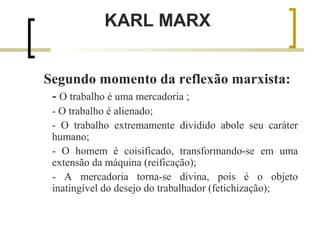KARL MARX 
Segundo momento da reflexão marxista: 
- O trabalho é uma mercadoria ; 
- O trabalho é alienado; 
- O trabalho extremamente dividido abole seu caráter 
humano; 
- O homem é coisificado, transformando-se em uma 
extensão da máquina (reificação); 
- A mercadoria torna-se divina, pois é o objeto 
inatingível do desejo do trabalhador (fetichização); 
 