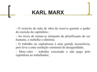 KARL MARX 
- O exército de mão de obra de reserva garante o poder 
de coerção do capitalista ; 
- Ao invés de tornar-se elemento de plenificação do ser 
humano, o trabalho o diminui; 
- O trabalho no capitalismo é uma grande incoerência, 
pois leva a uma condição estrutural de desigualdade; 
- Mais-valia – trabalho executado e não pago pelo 
capitalista ao trabalhador; 
 
