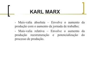 KARL MARX 
- Mais-valia absoluta – Envolve o aumento da 
produção com o aumento da jornada de trabalho; 
- Mais-valia relativa – Envolve o aumento da 
produção reestruturação e potencialização do 
processo de produção. 
 