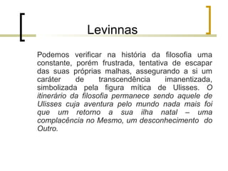 Levinnas 
Podemos verificar na história da filosofia uma 
constante, porém frustrada, tentativa de escapar 
das suas próprias malhas, assegurando a si um 
caráter de transcendência imanentizada, 
simbolizada pela figura mítica de Ulisses. O 
itinerário da filosofia permanece sendo aquele de 
Ulisses cuja aventura pelo mundo nada mais foi 
que um retorno a sua ilha natal – uma 
complacência no Mesmo, um desconhecimento do 
Outro. 
 