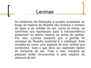 Levinas 
As tentativas de libertação e evasão ensaiadas ao 
longo da história da filosofia não livraram o homem 
do peso e da solidão de ser, como já vimos, os 
caminhos que apontavam para a transcendência 
acabavam no eterno retorno ao ponto de partida. 
Por isso, Levinas sustenta que o grande fio 
condutor da filosofia ocidental é a ontologia. Esta 
constitui-se como uma espécie de eixo central que 
condiciona tudo o que deve ser explicado dentro 
do horizonte do ser. Todo o real, inclusive as 
pessoas estão circunscritas à esta espécie de 
clausura do ser. 
 