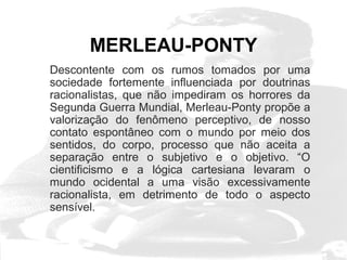 MERLEAU-PONTY 
Descontente com os rumos tomados por uma 
sociedade fortemente influenciada por doutrinas 
racionalistas, que não impediram os horrores da 
Segunda Guerra Mundial, Merleau-Ponty propõe a 
valorização do fenômeno perceptivo, de nosso 
contato espontâneo com o mundo por meio dos 
sentidos, do corpo, processo que não aceita a 
separação entre o subjetivo e o objetivo. “O 
cientificismo e a lógica cartesiana levaram o 
mundo ocidental a uma visão excessivamente 
racionalista, em detrimento de todo o aspecto 
sensível. 
 