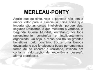MERLEAU-PONTY 
Aquilo que eu sinto, vejo e percebo não tem o 
menor valor para a ciência; a única coisa que 
importa são as coisas inteligíveis, porque elas, 
segundo Descartes, é que mostram a verdade. A 
Segunda Guerra Mundial, entretanto, foi toda 
racionalmente construída e inteligentemente 
organizada. Ou seja, a razão não trouxe grandes 
benefícios; pelo contrário, trouxe uma Europa 
devastada, o que fortaleceu a busca por uma nova 
forma de se encarar a realidade, levando em 
conta a valorização da experiência pessoal”, 
afirma o professor. 
 
