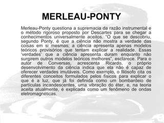 MERLEAU-PONTY 
Merleau-Ponty questiona a supremacia da razão instrumental e 
o método rigoroso proposto por Descartes para se chegar a 
conhecimentos universalmente aceitos. “O que se descobriu, 
segundo Ponty, é que a ciência não mostra a verdade das 
coisas em si mesmas; a ciência apresenta apenas modelos 
teóricos provisórios que tentam explicar a realidade. Essas 
‘verdades’ que a ciência apresenta duram enquanto não 
surgirem outros modelos teóricos melhores”, esclarece. Para o 
autor de Conversas, acrescenta Ricardo, o próprio 
desenvolvimento da ciência indica que ela não é capaz de 
oferecer verdades imutáveis. Como exemplo, o filósofo cita os 
diferentes conceitos formulados pelos físicos para explicar o 
que é a luz, que já foi definida como um bombardeio de 
partículas incandescentes, uma vibração do éter, e, na teoria 
aceita atualmente, é explicada como um fenômeno de ondas 
eletromagnéticas. 
