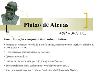 Platão de Atenas 
428? – 347? a.C. 
Considerações importantes sobre Platão: 
 Pertence ao segundo período da filosofia antiga, conhecido como socrático, clássico ou 
antropológico V-IV a.C.; 
 É considerado o maior discípulo de Sócrates; 
 Opõem-se aos sofistas; 
 Escreve em forma de diálogo, cujo protagonista é Sócrates; 
 Busca estabelecer como conhecimento verdadeiro o que é em si; 
 Seus principais temas são Teoria do Conhecimento [Educação] e Política. 
 