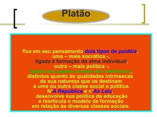 Platão 
fixa em seu pensamento dois tipos de paidéia, 
uma – mais socrática -, 
ligada à formação da alma individual, 
outra – mais política -, 
ligada aos papéis sociais dos indivíduos, 
distintos quanto às qualidades intrínsecas 
da sua natureza que os destinam 
a uma ou outra classe social e política. 
N’A República e n’As Leis, 
desenvolve sua política da educação 
e rearticula o modelo de formação 
em relação às diversas classes sociais. 
 