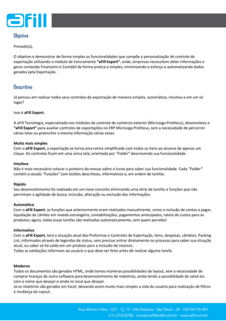 Rua Afonso Celso, 1221 ∙ Cj. 73 ∙ Vila Mariana ∙ São Paulo ∙ SP ∙ CEP 04119-061
(11) 2532.8768 ∙ contato.afill@afill.com.br ∙ www.afill.com.br
(11) 2532.8768 ∙ contato.afill@afill.com.br ∙ www.afill.com.br
Objetivo
Prezado(a),
O objetivo e demonstrar de forma simples as funcionalidades que compõe a personalização de controle de
exportação utilizando o módulo de Faturamento “aFill Export”, onde, empresas necessitam obter informações e
gerar conteúdo Financeiro e Contábil de forma pratica e simples, minimizando o esforço e automatizando dados
gerados pela Exportação.
Descritivo
Já pensou em realizar todos seus controles de exportação de maneira simples, automática, intuitiva e em um só
lugar?
Isso é aFill Export.
A aFill Tecnologia, especializada nos módulos de controle de comércio exterior (Microsiga Protheus), desenvolveu o
“aFill Export” para auxiliar controles de exportações no ERP Microsiga Protheus, sem a necessidade de percorrer
várias telas ou preencher a mesma informação várias vezes.
Muito mais simples
Com o aFill Export, a exportação se torna uma rotina simplificada com todos os itens ao alcance de apenas um
clique. Os controles ficam em uma única tela, orientada por “Folder” descrevendo sua funcionalidade.
Intuitivo
Não é mais necessário colocar o ponteiro do mouse sobre o ícone para saber sua funcionalidade. Cada “Folder”
contém a sessão “Funções” com botões descritivos, informativos e, em ordem de tarefas.
Rápido
Seu desenvolvimento foi realizado em um novo conceito eliminando uma série de tarefas e funções que não
permitiam a agilidade de busca, inclusão, alteração ou exclusão das informações.
Automático
Com o aFill Export, as funções que anteriormente eram realizadas manualmente, como a inclusão de contas a pagar,
liquidação de câmbio em moeda estrangeira, contabilizações, pagamentos antecipados, rateio de custos para os
produtos; agora, todas essas tarefas são realizadas automaticamente, sem quem perceba!
Informativo
Com o aFill Export, terá a situação atual das Proformas e Controles de Exportação, itens, despesas, câmbios, Packing
List, informados através de legendas de status, sem precisar entrar diretamente no processo para saber sua situação
atual, ou saber se há saldo em um produto para a inclusão de invoices.
Todas as validações informam ao usuário o que deve ser feito antes de realizar alguma tarefa.
Moderno
Todos os documentos são gerados HTML, onde temos inúmeras possibilidades de layout, sem a necessidade de
comprar licenças de outro software para desenvolvimento de relatórios, ainda tendo a possibilidade de salvá-los
com o nome que desejar e ainda no local que desejar.
Já os relatórios são gerados em Excel, deixando assim muito mais simples a vida do usuário para realização de filtros
e mudança da Layout .
 