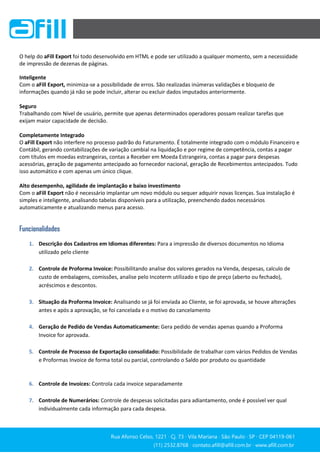 Rua Afonso Celso, 1221 ∙ Cj. 73 ∙ Vila Mariana ∙ São Paulo ∙ SP ∙ CEP 04119-061
(11) 2532.8768 ∙ contato.afill@afill.com.br ∙ www.afill.com.br
(11) 2532.8768 ∙ contato.afill@afill.com.br ∙ www.afill.com.br
O help do aFill Export foi todo desenvolvido em HTML e pode ser utilizado a qualquer momento, sem a necessidade
de impressão de dezenas de páginas.
Inteligente
Com o aFill Export, minimiza-se a possibilidade de erros. São realizadas inúmeras validações e bloqueio de
informações quando já não se pode incluir, alterar ou excluir dados imputados anteriormente.
Seguro
Trabalhando com Nível de usuário, permite que apenas determinados operadores possam realizar tarefas que
exijam maior capacidade de decisão.
Completamente Integrado
O aFill Export não interfere no processo padrão do Faturamento. É totalmente integrado com o módulo Financeiro e
Contábil, gerando contabilizações de variação cambial na liquidação e por regime de competência, contas a pagar
com títulos em moedas estrangeiras, contas a Receber em Moeda Estrangeira, contas a pagar para despesas
acessórias, geração de pagamento antecipado ao fornecedor nacional, geração de Recebimentos antecipados. Tudo
isso automático e com apenas um único clique.
Alto desempenho, agilidade de implantação e baixo investimento
Com o aFill Export não é necessário implantar um novo módulo ou sequer adquirir novas licenças. Sua instalação é
simples e inteligente, analisando tabelas disponíveis para a utilização, preenchendo dados necessários
automaticamente e atualizando menus para acesso.
Funcionalidades
1. Descrição dos Cadastros em Idiomas diferentes: Para a impressão de diversos documentos no Idioma
utilizado pelo cliente
2. Controle de Proforma Invoice: Possibilitando analise dos valores gerados na Venda, despesas, calculo de
custo de embalagens, comissões, analise pelo Incoterm utilizado e tipo de preço (aberto ou fechado),
acréscimos e descontos.
3. Situação da Proforma Invoice: Analisando se já foi enviada ao Cliente, se foi aprovada, se houve alterações
antes e após a aprovação, se foi cancelada e o motivo do cancelamento
4. Geração de Pedido de Vendas Automaticamente: Gera pedido de vendas apenas quando a Proforma
Invoice for aprovada.
5. Controle de Processo de Exportação consolidado: Possibilidade de trabalhar com vários Pedidos de Vendas
e Proformas Invoice de forma total ou parcial, controlando o Saldo por produto ou quantidade
6. Controle de Invoices: Controla cada invoice separadamente
7. Controle de Numerários: Controle de despesas solicitadas para adiantamento, onde é possível ver qual
individualmente cada informação para cada despesa.
 