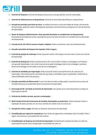 Rua Afonso Celso, 1221 ∙ Cj. 73 ∙ Vila Mariana ∙ São Paulo ∙ SP ∙ CEP 04119-061
(11) 2532.8768 ∙ contato.afill@afill.com.br ∙ www.afill.com.br
(11) 2532.8768 ∙ contato.afill@afill.com.br ∙ www.afill.com.br
8. Controle de Despesas: Controle de despesas do processo para geração do custo de importação.
9. Controle de Adiantamentos ao Despachante: Controle de total adiantado (PA) para o despachante.
10. Geração de previsões para fluxo de caixa: no módulo financeiro na fase de Pedido de Venda e de Controle
de Exportação, podendo realizar efetivação das previsões como Numerário ou Despesas (na fase de Controle
de Exportação).
11. Ajuste de Despesas (Adiantamento x Real, gerando devolução ou complemento ao Despachante):
Realização de prestação de contas e geração de ajuste caso seja necessário um complemento ou devolução
do Despachante.
12. Inclusão de RE, SD e RV de maneira simples e objetiva: Pode-se selecionar cada caso individualmente.
13. Geração automática de despesas de impostos, frete e seguro.
14. Controle de posição de embarque: Onde é possível realizar informações manuais sobre o status do controle
de exportação.
15. Controle de Packing List: Onde é possível amarrar de maneira fácil e simples as embalagens ao Produtos,
com grande flexibilidade e com multi-niveis de amarração (embalagem dentro de embalagem, produtos
dentro de embalagens amarrando a mais de uma embalagem)
16. Controle de atividades por Exportação: Onde é possível realizar acompanhamento de cada fase da
exportação, informando qual foi concluída até que todas as atividades sejam completadas, finalizando as
responsabilidades dentro do processo.
17. Geração automática de Memorando: A partir de determinadas configurações, é possível amarrar itens de
entradas Nacionais ou Importadas Dentro do Controle de Exportação.
18. Amarração de NF´s de Saída ao Controle de Exportação: Vinculando assim automaticamente os dados de
Exportação a cada NF.
19. Controle de câmbios normais, parciais e antecipados.
20. Multi-Cambio (Ficha de Fechamento de Cambio), Antecipados ou posteriores: Onde é possível realizar a
liquidação de várias parcelas em um único contrato de cambio e de uma única vez.
21. Geração de contas a pagar: De todas as despesas do processo de exportação
22. Contabilização por regime de competência: Para títulos de pagamentos antecipados não vinculados, frete e
seguro internacional, e principalmente das Invoices.
23. Contabilizações de Despesas do Controle de Exportação: Contabilização completa de todos os custos da
exportação de acordo coma configuração e necessidade de cada um.
 