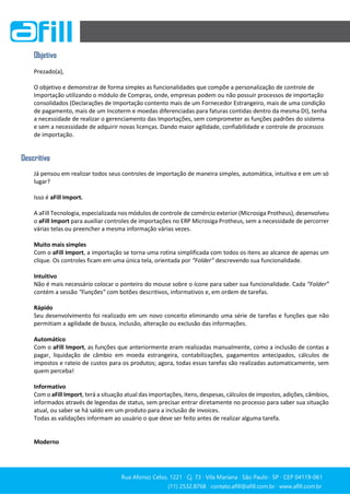 Rua Afonso Celso, 1221 ∙ Cj. 73 ∙ Vila Mariana ∙ São Paulo ∙ SP ∙ CEP 04119-061
(11) 2532.8768 ∙ contato.afill@afill.com.br ∙ www.afill.com.br
(11) 2532.8768 ∙ contato.afill@afill.com.br ∙ www.afill.com.br
Objetivo
Prezado(a),
O objetivo e demonstrar de forma simples as funcionalidades que compõe a personalização de controle de
Importação utilizando o módulo de Compras, onde, empresas podem ou não possuir processos de importação
consolidados (Declarações de Importação contento mais de um Fornecedor Estrangeiro, mais de uma condição
de pagamento, mais de um Incoterm e moedas diferenciadas para faturas contidas dentro da mesma DI), tenha
a necessidade de realizar o gerenciamento das Importações, sem comprometer as funções padrões do sistema
e sem a necessidade de adquirir novas licenças. Dando maior agilidade, confiabilidade e controle de processos
de importação.
Descritivo
Já pensou em realizar todos seus controles de importação de maneira simples, automática, intuitiva e em um só
lugar?
Isso é aFill Import.
A aFill Tecnologia, especializada nos módulos de controle de comércio exterior (Microsiga Protheus), desenvolveu
o aFill Import para auxiliar controles de importações no ERP Microsiga Protheus, sem a necessidade de percorrer
várias telas ou preencher a mesma informação várias vezes.
Muito mais simples
Com o aFill Import, a importação se torna uma rotina simplificada com todos os itens ao alcance de apenas um
clique. Os controles ficam em uma única tela, orientada por “Folder” descrevendo sua funcionalidade.
Intuitivo
Não é mais necessário colocar o ponteiro do mouse sobre o ícone para saber sua funcionalidade. Cada “Folder”
contém a sessão “Funções” com botões descritivos, informativos e, em ordem de tarefas.
Rápido
Seu desenvolvimento foi realizado em um novo conceito eliminando uma série de tarefas e funções que não
permitiam a agilidade de busca, inclusão, alteração ou exclusão das informações.
Automático
Com o aFill Import, as funções que anteriormente eram realizadas manualmente, como a inclusão de contas a
pagar, liquidação de câmbio em moeda estrangeira, contabilizações, pagamentos antecipados, cálculos de
impostos e rateio de custos para os produtos; agora, todas essas tarefas são realizadas automaticamente, sem
quem perceba!
Informativo
Com o aFill Import, terá a situação atual das importações, itens, despesas, cálculos de impostos, adições, câmbios,
informados através de legendas de status, sem precisar entrar diretamente no processo para saber sua situação
atual, ou saber se há saldo em um produto para a inclusão de invoices.
Todas as validações informam ao usuário o que deve ser feito antes de realizar alguma tarefa.
Moderno
 