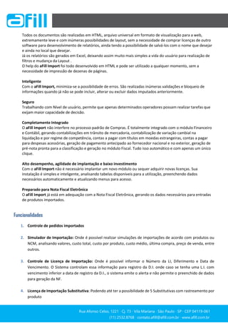 Rua Afonso Celso, 1221 ∙ Cj. 73 ∙ Vila Mariana ∙ São Paulo ∙ SP ∙ CEP 04119-061
(11) 2532.8768 ∙ contato.afill@afill.com.br ∙ www.afill.com.br
(11) 2532.8768 ∙ contato.afill@afill.com.br ∙ www.afill.com.br
Todos os documentos são realizadas em HTML, arquivo universal em formato de visualização para a web,
extremamente leve e com inúmeras possibilidades de layout, sem a necessidade de comprar licenças de outro
software para desenvolvimento de relatórios, ainda tendo a possibilidade de salvá-los com o nome que desejar
e ainda no local que desejar.
Já os relatórios são gerados em Excel, deixando assim muito mais simples a vida do usuário para realização de
filtros e mudança da Layout .
O help do aFill Import foi todo desenvolvido em HTML e pode ser utilizado a qualquer momento, sem a
necessidade de impressão de dezenas de páginas.
Inteligente
Com o aFill Import, minimiza-se a possibilidade de erros. São realizadas inúmeras validações e bloqueio de
informações quando já não se pode incluir, alterar ou excluir dados imputados anteriormente.
Seguro
Trabalhando com Nível de usuário, permite que apenas determinados operadores possam realizar tarefas que
exijam maior capacidade de decisão.
Completamente Integrado
O aFill Import não interfere no processo padrão de Compras. É totalmente integrado com o módulo Financeiro
e Contábil, gerando contabilizações em trânsito de mercadoria, contabilização de variação cambial na
liquidação e por regime de competência, contas a pagar com títulos em moedas estrangeiras, contas a pagar
para despesas acessórias, geração de pagamento antecipado ao fornecedor nacional e no exterior, geração de
pré-nota pronta para a classificação e geração no módulo Fiscal. Tudo isso automático e com apenas um único
clique.
Alto desempenho, agilidade de implantação e baixo investimento
Com o aFill Import não é necessário implantar um novo módulo ou sequer adquirir novas licenças. Sua
instalação é simples e inteligente, analisando tabelas disponíveis para a utilização, preenchendo dados
necessários automaticamente e atualizando menus para acesso.
Preparado para Nota Fiscal Eletrônica
O aFill Import já está em adequação com a Nota Fiscal Eletrônica, gerando os dados necessários para entradas
de produtos importados.
Funcionalidades
1. Controle de pedidos importados
2. Simulador de Importação: Onde é possível realizar simulações de importações de acordo com produtos ou
NCM, analisando valores, custo total, custo por produto, custo médio, última compra, preço de venda, entre
outros.
3. Controle de Licença de Importação: Onde é possível informar o Número da LI, Diferimento e Data de
Vencimento. O Sistema controlam essa informação para registro da D.I. onde caso se tenha uma L.I. com
vencimento inferior a data de registro da D.I., o sistema emite o alerta e não permite o preenchido de dados
para geração da NF.
4. Licença de Importação Substitutiva: Podendo até ter a possibilidade de 5 Substitutivas com rastreamento por
produto
 