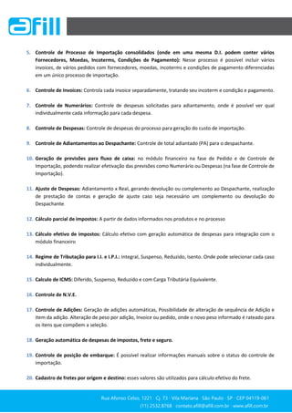 Rua Afonso Celso, 1221 ∙ Cj. 73 ∙ Vila Mariana ∙ São Paulo ∙ SP ∙ CEP 04119-061
(11) 2532.8768 ∙ contato.afill@afill.com.br ∙ www.afill.com.br
(11) 2532.8768 ∙ contato.afill@afill.com.br ∙ www.afill.com.br
5. Controle de Processo de Importação consolidados (onde em uma mesma D.I. podem conter vários
Fornecedores, Moedas, Incoterms, Condições de Pagamento): Nesse processo é possível incluir vários
invoices, de vários pedidos com fornecedores, moedas, incoterms e condições de pagamento diferenciadas
em um único processo de importação.
6. Controle de Invoices: Controla cada invoice separadamente, tratando seu incoterm e condição e pagamento.
7. Controle de Numerários: Controle de despesas solicitadas para adiantamento, onde é possível ver qual
individualmente cada informação para cada despesa.
8. Controle de Despesas: Controle de despesas do processo para geração do custo de importação.
9. Controle de Adiantamentos ao Despachante: Controle de total adiantado (PA) para o despachante.
10. Geração de previsões para fluxo de caixa: no módulo financeiro na fase de Pedido e de Controle de
Importação, podendo realizar efetivação das previsões como Numerário ou Despesas (na fase de Controle de
Importação).
11. Ajuste de Despesas: Adiantamento x Real, gerando devolução ou complemento ao Despachante, realização
de prestação de contas e geração de ajuste caso seja necessário um complemento ou devolução do
Despachante.
12. Cálculo parcial de impostos: A partir de dados informados nos produtos e no processo
13. Cálculo efetivo de impostos: Cálculo efetivo com geração automática de despesas para integração com o
módulo financeiro
14. Regime de Tributação para I.I. e I.P.I.: Integral, Suspenso, Reduzido, Isento. Onde pode selecionar cada caso
individualmente.
15. Calculo de ICMS: Diferido, Suspenso, Reduzido e com Carga Tributária Equivalente.
16. Controle de N.V.E.
17. Controle de Adições: Geração de adições automáticas, Possibilidade de alteração de sequência de Adição e
item da adição. Alteração de peso por adição, Invoice ou pedido, onde o novo peso informado é rateado para
os itens que compõem a seleção.
18. Geração automática de despesas de impostos, frete e seguro.
19. Controle de posição de embarque: É possível realizar informações manuais sobre o status do controle de
importação.
20. Cadastro de fretes por origem e destino: esses valores são utilizados para cálculo efetivo do frete.
 
