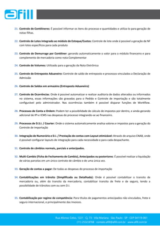 Rua Afonso Celso, 1221 ∙ Cj. 73 ∙ Vila Mariana ∙ São Paulo ∙ SP ∙ CEP 04119-061
(11) 2532.8768 ∙ contato.afill@afill.com.br ∙ www.afill.com.br
(11) 2532.8768 ∙ contato.afill@afill.com.br ∙ www.afill.com.br
21. Controle de Contêineres: É possível informar os itens do processo e quantidades e utiliza-lo para geração de
notas filhas.
22. Controle de Lotes Integrado ao módulo de Estoque/Custos: Controle de lote onde é possível a geração de NF
com lotes específicos para cada produto
23. Controle de Demurrage por Contêiner: gerando automaticamente o valor para o módulo financeiro e para
complemento de mercadoria como nota Complementar
24. Controle de Volumes: Utilizado para a geração da Nota Eletrônica
25. Controle de Entreposto Aduaneiro: Controle de saldo de entreposto e processos vinculados a Declaração de
Admissão
26. Controle de Saldos em armazéns (Entreposto Aduaneiro)
27. Controle de Ocorrências: Onde é possível automatizar e realizar auditoria de dados alterados ou informados
no sistema, essas informações são gravadas para o Pedido e Controle de importação e são totalmente
configurável pelo administrador. Nas ocorrências também é possível disparar funções de Workflow.
28. Processos de Conta e Ordem: Podem ter a possibilidade de cálculo de impostos por dentro, e ainda gerando
adicional de IPI e ICMS nas despesas do processo integrando-se ao financeiro.
29. Processos de D.S.I. / Courier: Onde o sistema automaticamente analisa valores e impostos para a geração do
Controle de Importação
30. Integração de Numerário e D.I. / Prestação de contas com Layout otimizável: Através de arquivo CNAB, onde
é possível configurar layouts de integração para cada necessidade e para cada despachante.
31. Controle de câmbios normais, parciais e antecipados.
32. Multi-Cambio (Ficha de Fechamento de Cambio), Antecipados ou posteriores: É possível realizar a liquidação
de várias parcelas em um único contrato de câmbio e de uma única vez.
33. Geração de contas a pagar: De todas as despesas do processo de importação
34. Contabilizações em trânsito (Simplificada ou Detalhada): Onde é possível contabilizar o transito de
mercadoria ou, além do transito da mercadoria, contabilizar transito de frete e de seguro, tendo a
possibilidade de trânsitos com ou sem D.I.
35. Contabilização por regime de competência: Para títulos de pagamentos antecipados não vinculados, frete e
seguro internacional, e principalmente das Invoices.
 