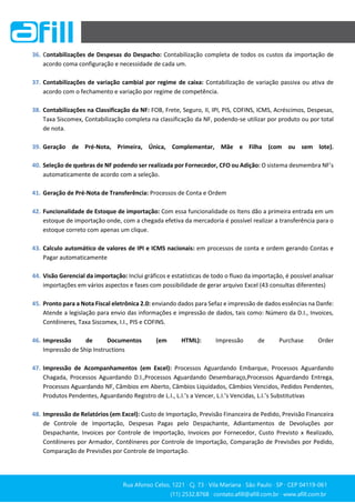 Rua Afonso Celso, 1221 ∙ Cj. 73 ∙ Vila Mariana ∙ São Paulo ∙ SP ∙ CEP 04119-061
(11) 2532.8768 ∙ contato.afill@afill.com.br ∙ www.afill.com.br
(11) 2532.8768 ∙ contato.afill@afill.com.br ∙ www.afill.com.br
36. Contabilizações de Despesas do Despacho: Contabilização completa de todos os custos da importação de
acordo coma configuração e necessidade de cada um.
37. Contabilizações de variação cambial por regime de caixa: Contabilização de variação passiva ou ativa de
acordo com o fechamento e variação por regime de competência.
38. Contabilizações na Classificação da NF: FOB, Frete, Seguro, II, IPI, PIS, COFINS, ICMS, Acréscimos, Despesas,
Taxa Siscomex, Contabilização completa na classificação da NF, podendo-se utilizar por produto ou por total
de nota.
39. Geração de Pré-Nota, Primeira, Única, Complementar, Mãe e Filha (com ou sem lote).
40. Seleção de quebras de NF podendo ser realizada por Fornecedor, CFO ou Adição: O sistema desmembra NF’s
automaticamente de acordo com a seleção.
41. Geração de Pré-Nota de Transferência: Processos de Conta e Ordem
42. Funcionalidade de Estoque de importação: Com essa funcionalidade os Itens dão a primeira entrada em um
estoque de importação onde, com a chegada efetiva da mercadoria é possível realizar a transferência para o
estoque correto com apenas um clique.
43. Calculo automático de valores de IPI e ICMS nacionais: em processos de conta e ordem gerando Contas e
Pagar automaticamente
44. Visão Gerencial da importação: Inclui gráficos e estatísticas de todo o fluxo da importação, é possível analisar
importações em vários aspectos e fases com possibilidade de gerar arquivo Excel (43 consultas diferentes)
45. Pronto para a Nota Fiscal eletrônica 2.0: enviando dados para Sefaz e impressão de dados essências na Danfe:
Atende a legislação para envio das informações e impressão de dados, tais como: Número da D.I., Invoices,
Contêineres, Taxa Siscomex, I.I., PIS e COFINS.
46. Impressão de Documentos (em HTML): Impressão de Purchase Order
Impressão de Ship Instructions
47. Impressão de Acompanhamentos (em Excel): Processos Aguardando Embarque, Processos Aguardando
Chagada, Processos Aguardando D.I.,Processos Aguardando Desembaraço,Processos Aguardando Entrega,
Processos Aguardando NF, Câmbios em Aberto, Câmbios Liquidados, Câmbios Vencidos, Pedidos Pendentes,
Produtos Pendentes, Aguardando Registro de L.I., L.I.’s a Vencer, L.I.’s Vencidas, L.I.’s Substitutivas
48. Impressão de Relatórios (em Excel): Custo de Importação, Previsão Financeira de Pedido, Previsão Financeira
de Controle de Importação, Despesas Pagas pelo Despachante, Adiantamentos de Devoluções por
Despachante, Invoices por Controle de Importação, Invoices por Fornecedor, Custo Previsto x Realizado,
Contêineres por Armador, Contêineres por Controle de Importação, Comparação de Previsões por Pedido,
Comparação de Previsões por Controle de Importação.
 