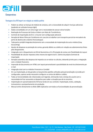 Rua Afonso Celso, 1221 ∙ Cj. 73 ∙ Vila Mariana ∙ São Paulo ∙ SP ∙ CEP 04119-061
(11) 2532.8768 ∙ contato.afill@afill.com.br ∙ www.afill.com.br
(11) 2532.8768 ∙ contato.afill@afill.com.br ∙ www.afill.com.br
Comparativos
Vantagens do aFill Import em relação ao módulo padrão
 Podem-se utilizar as licenças do módulo de compras, sem a necessidade de adquirir licenças adicionais
(podendo ser utilizada licenças light)
 Dados consolidados em um único lugar sem a necessidade de acessar várias funções
 Realização de Processos de Conta e Ordem com Nota de Transferência.
 Controle de Importações de D.S.I. e Courier sem configuração adicional.
 Geração de Notas Filhas por Contêineres em caso de se trabalhar com transporte parcial da mercadoria do
porto de destino até o destino final (estoque)
 Toda parte contábil integrada diretamente sem a necessidade de implantação de outro módulo (Easy
Accounting)
 Ajustes de despesas na prestação de contas, gerando débito ou crédito em relação aos adiantamentos feitos
pelo Despachante.
 Integração com o Despachante via EDI de Numerários e D.I./Prestação de contas com flexibilidade de Layout
 Possibilidade de calcular impostos antes mesmo do registro da D.I. dentro do próprio Controle de
Importação
 Geração automática das despesas de Impostos ao se realizar os cálculos, deixando pronto para a integração
com o módulo financeiro.
 Impressão de documentos em HTML com layout personalizável e possibilidade de enviá-los diretamente por
e-mail.
 Integração total com os módulos Financeiro e Contábil
 Em sua implantação, já são gerados os lançamentos padrões utilizados pela personalização e já estão pré-
configurados, apenas sendo necessário configurar as contas de débito e crédito.
 Todas as funcionalidades são relacionadas com legenda, otimizando mais o tempo do usuário sem a
necessidade de ficar acessando os despachos para saber a situação que ele se encontra.
 Implantação em aproximadamente 50 horas tendo em seu contexto: Implantação, testes, validação,
treinamento e acompanhamento em produção.
 Manual online diretamente na Web 100% explicativo com todas as funcionalidades da personalização
 