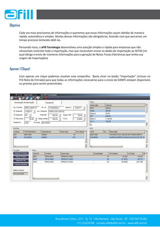 Rua Afonso Celso, 1221 ∙ Cj. 73 ∙ Vila Mariana ∙ São Paulo ∙ SP ∙ CEP 04119-061
(11) 2532.8768 ∙ contato.afill@afill.com.br ∙ www.afill.com.br
(11) 2532.8768 ∙ contato.afill@afill.com.br ∙ www.afill.com.br
Objetivo
Cada vez mais precisamos de informações e queremos que essas informações sejam obtidas de maneira
rápida, automática e simples. Muitas dessas informações são obrigatórias, fazendo com que percamos um
tempo precioso tentando obtê-las.
Pensando nisso, a aFill Tecnologia desenvolveu uma solução simples e rápida para empresas que não
necessitam controlar toda a importação, mas que necessitam enviar os dados de Importação ao SEFAZ (no
qual obriga o envio de inúmeras informações para a geração de Notas Fiscais Eletrônicas que tenha sua
origem de Importações)
Apenas 1 Clique!
Com apenas um clique podemos resolver esse empecilho. Basta clicar no botão “Importação” (incluso no
Pré-Nota de Entrada) para que todas as informações necessárias para o envio da DANFE estejam disponíveis
ou prontas para serem preenchidas.
 