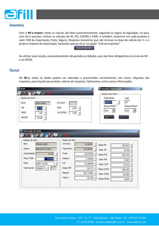 Rua Afonso Celso, 1221 ∙ Cj. 73 ∙ Vila Mariana ∙ São Paulo ∙ SP ∙ CEP 04119-061
(11) 2532.8768 ∙ contato.afill@afill.com.br ∙ www.afill.com.br
(11) 2532.8768 ∙ contato.afill@afill.com.br ∙ www.afill.com.br
Automático
Com o NF-e Import, todos os calculo são feito automaticamente, seguindo as regras da legislação, na qual,
com ela é possível, realizar os cálculos de IPI, PIS, COFINS e ICMS. E também, encontrar em cada produto o
valor FOB da importação, Frete, Seguro, Despesas Acessórias que são inclusas na base de calculo do I.I. e o
próprio Imposto de Importação, bastando apenas clicar na opção “Calcula Impostos”
Ao utilizar essa função, automaticamente são geradas as Adições, que são itens obrigatórios no envio da NF-
e ao SEFAZ.
Flexível
No NF-e, todos os dados podem ser alterados e preenchidos corretamente; tais como: alíquotas dos
impostos, peso liquido do produto, valores de impostos, fabricantes, entre outras informações.
 