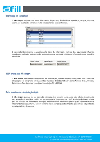 Rua Afonso Celso, 1221 ∙ Cj. 73 ∙ Vila Mariana ∙ São Paulo ∙ SP ∙ CEP 04119-061
(11) 2532.8768 ∙ contato.afill@afill.com.br ∙ www.afill.com.br
(11) 2532.8768 ∙ contato.afill@afill.com.br ∙ www.afill.com.br
Informação em Tempo Real
O NF-e Import informa cada passo dado dentro do processo de cálculo de importação, no qual, todos os
valores são atualizados em tempo real e exibidos na tela para conferencia.
O Sistema também informa ao usuário qual o status das informações inclusas. Caso algum dado influencie
nos cálculos realizados na Importação, automaticamente o status é modificado informando o que o usuário
deve fazer.
100% pronto para NF-e Import
O NF-e Import, além de realizar os cálculos das importações, também envia os dados para o SEFAZ conforme
a legislação, e já tem pronto em seu padrão a impressão de dados na DANFE como: Numero de D.I., Invoices,
Contêineres, Taxa Siscomex, Imposto de Importação, PIS e COFINS.
Baixo investimento e implantação rápida
O NF-e Import além de ter sua operação otimizada, tem também como ponto alto, o baixo investimento
para aquisição da solução e rapidez em sua implantação (em menos de 1 dia). A otimização já está pronta
para ser utilizada em ambiente de produção, não interferindo na maneira padrão que o sistema trabalha e
não criando tabelas auxiliares. Criando somente novos campos que são utilizados pela solução e 3 pontos de
entradas padrões do sistema.
 