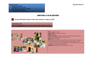 Skills to develop:                                                                                                  By Karina Alvarez 1
     Following instructions.
     Thinking about what to write.
     Using correct punctuation and spelling.
     Using appropriate vocabulary.
     Guessing unknown words in a text.




                                                  WRITING A FILM REVIEW

     1    Use the information below to write a film review for “Letters to Juliet”.


     WRITING TIP
     We use present simple when we write reviews for films, books and plays.




                                                                       Title: Letters to Juliet
                                                                       Type of Film: Comedy, Romance
                                                                       Place: Verona
                                                                       Main Characters: Amanda Seyfried, Chris Egan, Gael García
                                                                       Bernal, Vanessa Redgrave, Franco Nero
                                                                       Director: Gary Winick
                                                                       Plot: A young American girl / travel to Verona / join a group of
                                                                       volunteers / respond to letters seeking advice about love /
                                                                       romantic journey / many unexpected events bring true love / the
                                                                       experience change her life forever
                                                                       Opinion: Fascinating / Touching / Don’t miss it!
 