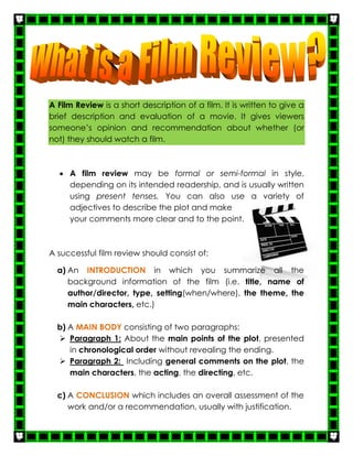 A Film Review is a short description of a film. It is written to give a
brief description and evaluation of a movie. It gives viewers
someone’s opinion and recommendation about whether (or
not) they should watch a film.
 A film review may be formal or semi-formal in style,
depending on its intended readership, and is usually written
using present tenses. You can also use a variety of
adjectives to describe the plot and make
your comments more clear and to the point.
A successful film review should consist of:
a) An INTRODUCTION in which you summarize all the
background information of the film (i.e. title, name of
author/director, type, setting(when/where), the theme, the
main characters, etc.)
b) A MAIN BODY consisting of two paragraphs:
 Paragraph 1: About the main points of the plot, presented
in chronological order without revealing the ending.
 Paragraph 2: Including general comments on the plot, the
main characters, the acting, the directing, etc.
c) A CONCLUSION which includes an overall assessment of the
work and/or a recommendation, usually with justification.
 